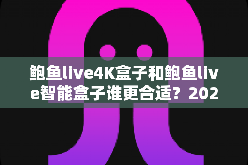 鲍鱼live4K盒子和鲍鱼live智能盒子谁更合适？2025年家庭影音选购深度对比指南