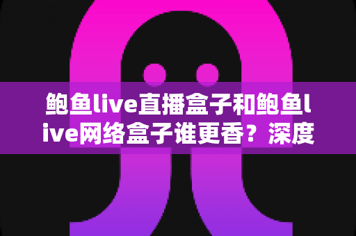 鲍鱼live直播盒子和鲍鱼live网络盒子谁更香？深度对比帮你选出最适合的那一款