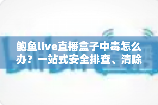 鲍鱼live直播盒子中毒怎么办?一站式安全排查、清除与防护全攻略 鲍鱼live直播盒子中毒怎么办?一站式安全排查、清除与防护全攻略