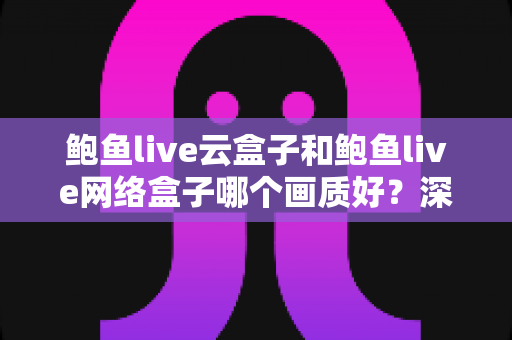 鲍鱼live云盒子和鲍鱼live网络盒子哪个画质好?深度对比解析,助你选出真正的高清观影利器 鲍鱼live云盒子和鲍鱼live网络盒子哪个画质好?深度对比解析,助你选出真正的高清观影利器