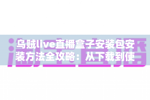 乌贼live直播盒子安装包安装方法全攻略：从下载到使用，一篇看懂安全安装全流程
