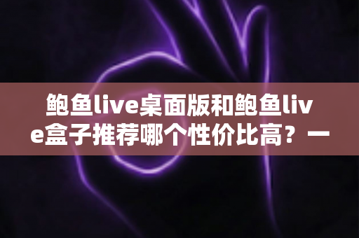 鲍鱼live桌面版和鲍鱼live盒子推荐哪个性价比高?一篇看懂两款客户端的深度选购指南 鲍鱼live桌面版和鲍鱼live盒子推荐哪个性价比高?一篇看懂两款客户端的深度选购指南
