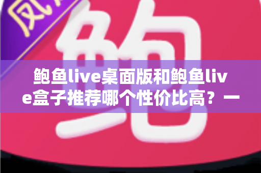 鲍鱼live桌面版和鲍鱼live盒子推荐哪个性价比高?一篇看懂两款客户端的深度选购指南 鲍鱼live桌面版和鲍鱼live盒子推荐哪个性价比高?一篇看懂两款客户端的深度选购指南