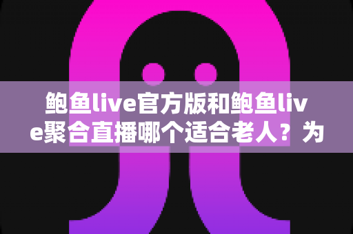 鲍鱼live官方版和鲍鱼live聚合直播哪个适合老人？为长辈挑选直播应用的实用指南
