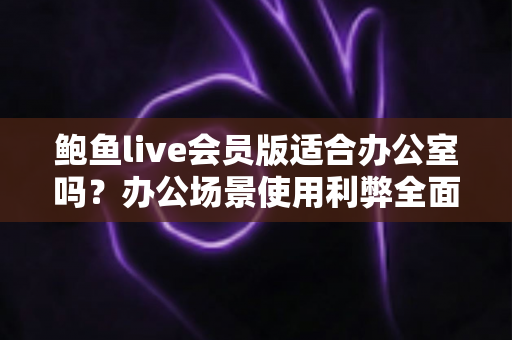鲍鱼live会员版适合办公室吗?办公场景使用利弊全面解析与实用建议 鲍鱼live会员版适合办公室吗?办公场景使用利弊全面解析与实用建议