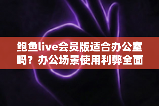 鲍鱼live会员版适合办公室吗？办公场景使用利弊全面解析与实用建议