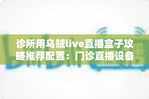 诊所用乌贼live直播盒子攻略推荐配置:门诊直播设备选型与搭建完整指南 诊所用乌贼live直播盒子攻略推荐配置:门诊直播设备选型与搭建完整指南