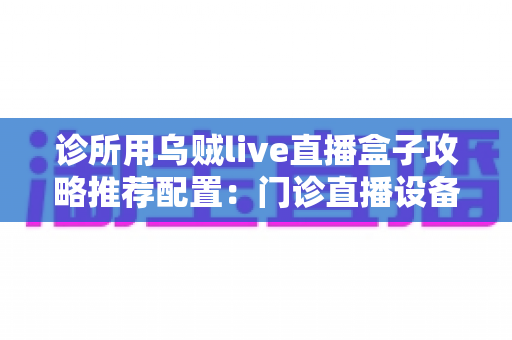 诊所用乌贼live直播盒子攻略推荐配置:门诊直播设备选型与搭建完整指南 诊所用乌贼live直播盒子攻略推荐配置:门诊直播设备选型与搭建完整指南