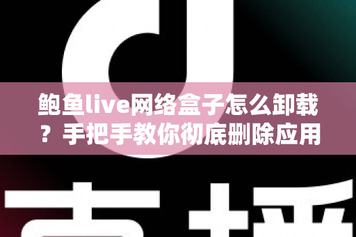 鲍鱼live网络盒子怎么卸载？手把手教你彻底删除应用、清理残留并解决常见故障的完整指南