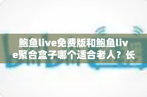 鲍鱼live免费版和鲍鱼live聚合盒子哪个适合老人？长辈观播方案全解析