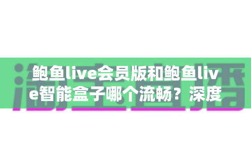 鲍鱼live会员版和鲍鱼live智能盒子哪个流畅？深度对比评测与选购全指南