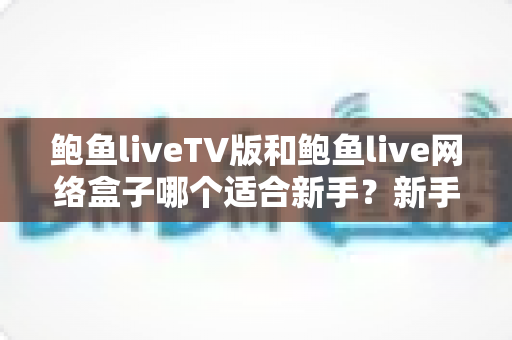 鲍鱼liveTV版和鲍鱼live网络盒子哪个适合新手？新手入门选择全攻略与实用对比指南