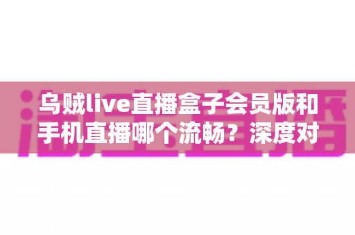 乌贼live直播盒子会员版和手机直播哪个流畅?深度对比与实用选购指南 乌贼live直播盒子会员版和手机直播哪个流畅?深度对比与实用选购指南