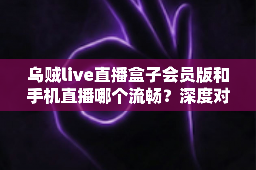 乌贼live直播盒子会员版和手机直播哪个流畅？深度对比与实用选购指南