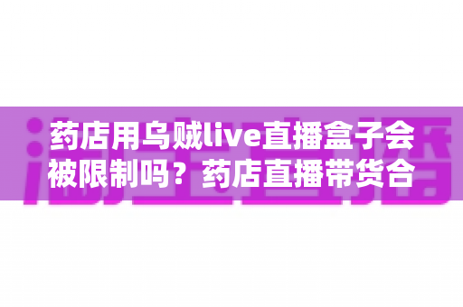 药店用乌贼live直播盒子会被限制吗?药店直播带货合规风险与实操指南全解析 药店用乌贼live直播盒子会被限制吗?药店直播带货合规风险与实操指南全解析