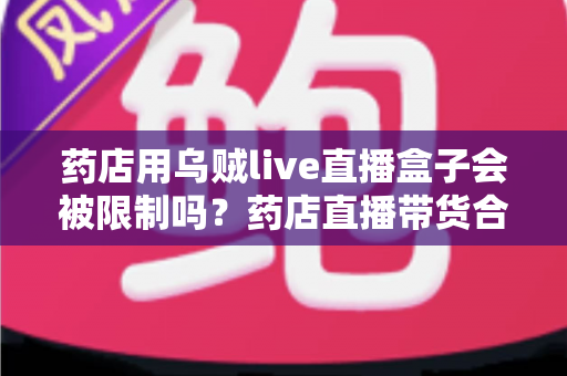 药店用乌贼live直播盒子会被限制吗?药店直播带货合规风险与实操指南全解析 药店用乌贼live直播盒子会被限制吗?药店直播带货合规风险与实操指南全解析