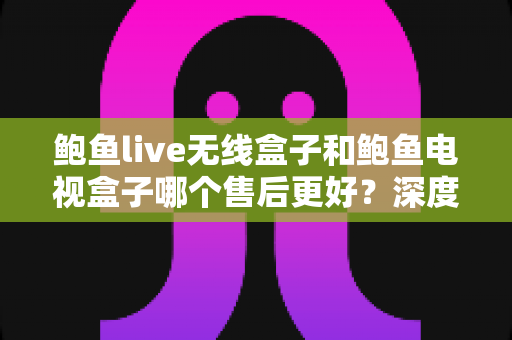 鲍鱼live无线盒子和鲍鱼电视盒子哪个售后更好?深度对比解析与避坑选购指南 鲍鱼live无线盒子和鲍鱼电视盒子哪个售后更好?深度对比解析与避坑选购指南