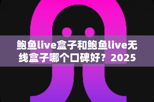 鲍鱼live盒子和鲍鱼live无线盒子哪个口碑好?2025年最全对比评测与选购指南 鲍鱼live盒子和鲍鱼live无线盒子哪个口碑好?2025年最全对比评测与选购指南