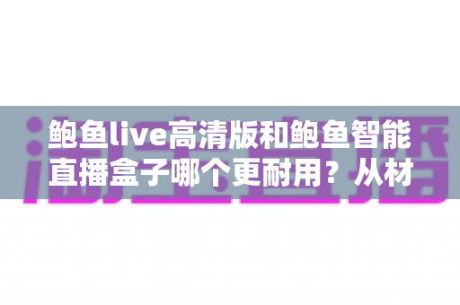 鲍鱼live高清版和鲍鱼智能直播盒子哪个更耐用?从材质、散热到寿命的全面对比指南 鲍鱼live高清版和鲍鱼智能直播盒子哪个更耐用?从材质、散热到寿命的全面对比指南