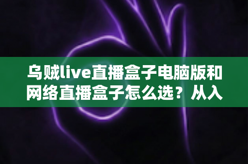 乌贼live直播盒子电脑版和网络直播盒子怎么选?从入门到精通的直播工具选购全攻略 乌贼live直播盒子电脑版和网络直播盒子怎么选?从入门到精通的直播工具选购全攻略