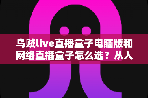 乌贼live直播盒子电脑版和网络直播盒子怎么选?从入门到精通的直播工具选购全攻略 乌贼live直播盒子电脑版和网络直播盒子怎么选?从入门到精通的直播工具选购全攻略