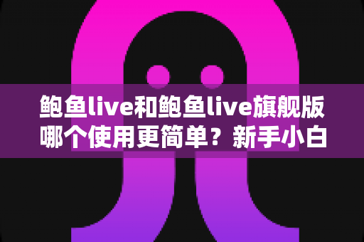 鲍鱼live和鲍鱼live旗舰版哪个使用更简单？新手小白必看的全方位使用体验深度对比指南