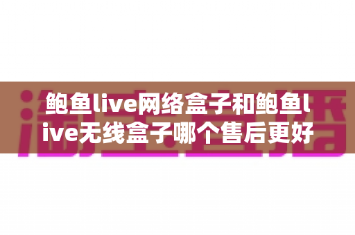 鲍鱼live网络盒子和鲍鱼live无线盒子哪个售后更好？一文学会从售后角度挑对盒子