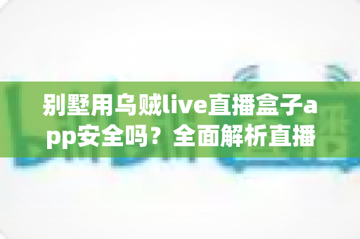 别墅用乌贼live直播盒子app安全吗?全面解析直播盒子安全风险与正确使用指南 别墅用乌贼live直播盒子app安全吗?全面解析直播盒子安全风险与正确使用指南