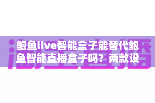 鲍鱼live智能盒子能替代鲍鱼智能直播盒子吗?两款设备差异与选购全解析 鲍鱼live智能盒子能替代鲍鱼智能直播盒子吗?两款设备差异与选购全解析