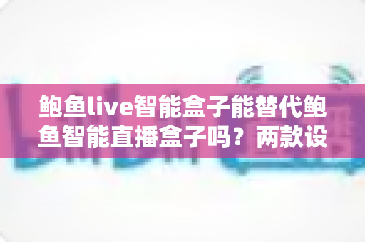 鲍鱼live智能盒子能替代鲍鱼智能直播盒子吗?两款设备差异与选购全解析 鲍鱼live智能盒子能替代鲍鱼智能直播盒子吗?两款设备差异与选购全解析
