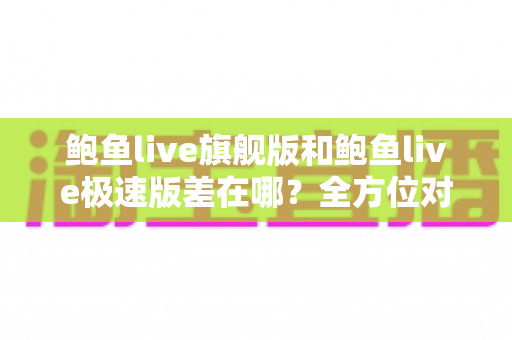 鲍鱼live旗舰版和鲍鱼live极速版差在哪?全方位对比帮你选对版本 鲍鱼live旗舰版和鲍鱼live极速版差在哪?全方位对比帮你选对版本
