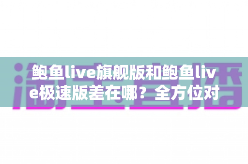 鲍鱼live旗舰版和鲍鱼live极速版差在哪?全方位对比帮你选对版本 鲍鱼live旗舰版和鲍鱼live极速版差在哪?全方位对比帮你选对版本