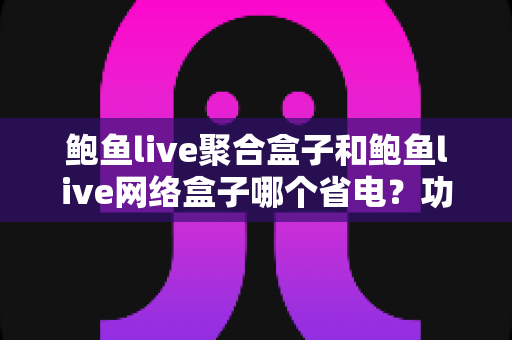 鲍鱼live聚合盒子和鲍鱼live网络盒子哪个省电?功耗全面对比与实用省电选购指南 鲍鱼live聚合盒子和鲍鱼live网络盒子哪个省电?功耗全面对比与实用省电选购指南