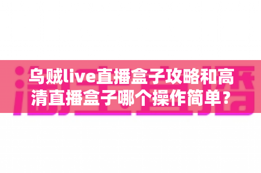 乌贼live直播盒子攻略和高清直播盒子哪个操作简单?新手快速上手完全指南 乌贼live直播盒子攻略和高清直播盒子哪个操作简单?新手快速上手完全指南