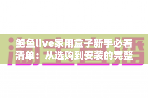 鲍鱼live家用盒子新手必看清单：从选购到安装的完整入门指南，助你轻松玩转客厅大屏体验