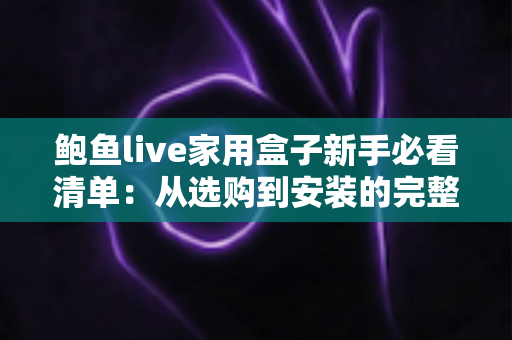 鲍鱼live家用盒子新手必看清单：从选购到安装的完整入门指南，助你轻松玩转客厅大屏体验