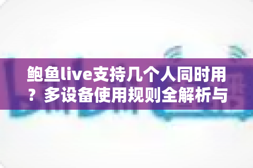鲍鱼live支持几个人同时用？多设备使用规则全解析与实用指南