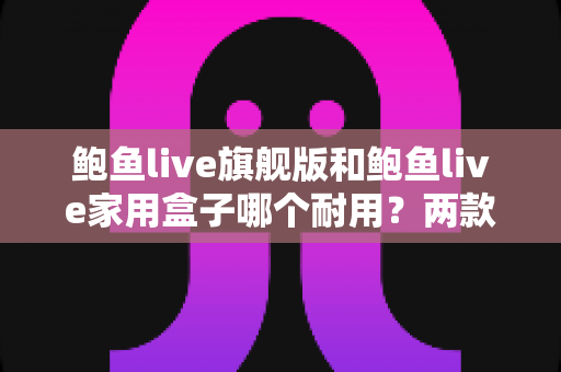 鲍鱼live旗舰版和鲍鱼live家用盒子哪个耐用?两款设备耐用性深度对比与选购全攻略 鲍鱼live旗舰版和鲍鱼live家用盒子哪个耐用?两款设备耐用性深度对比与选购全攻略