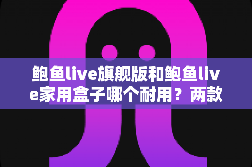 鲍鱼live旗舰版和鲍鱼live家用盒子哪个耐用？两款设备耐用性深度对比与选购全攻略