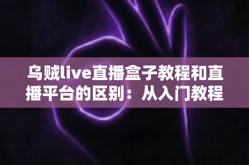乌贼live直播盒子教程和直播平台的区别:从入门教程到核心差异的全方位解读 乌贼live直播盒子教程和直播平台的区别:从入门教程到核心差异的全方位解读