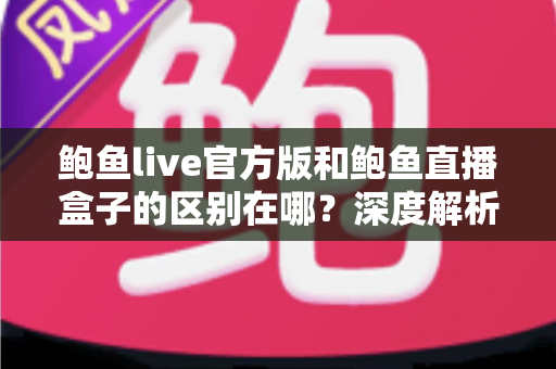 鲍鱼live官方版和鲍鱼直播盒子的区别在哪？深度解析两大版本核心差异，帮你选对版本不踩坑