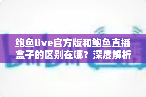 鲍鱼live官方版和鲍鱼直播盒子的区别在哪？深度解析两大版本核心差异，帮你选对版本不踩坑
