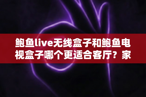 鲍鱼live无线盒子和鲍鱼电视盒子哪个更适合客厅？家庭影音升级选购全攻略