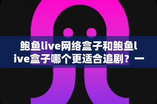 鲍鱼live网络盒子和鲍鱼live盒子哪个更适合追剧？一篇讲透的深度对比指南