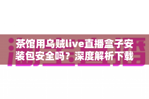 茶馆用乌贼live直播盒子安装包安全吗？深度解析下载、安装与使用全流程安全指南