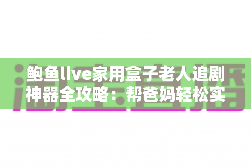 鲍鱼live家用盒子老人追剧神器全攻略：帮爸妈轻松实现大屏追剧自由的适老化观影指南