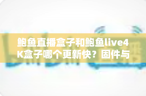鲍鱼直播盒子和鲍鱼live4K盒子哪个更新快？固件与内容更新速度全面对比解析