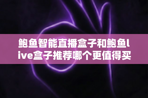 鲍鱼智能直播盒子和鲍鱼live盒子推荐哪个更值得买?一篇看懂差异的实用选购指南 鲍鱼智能直播盒子和鲍鱼live盒子推荐哪个更值得买?一篇看懂差异的实用选购指南