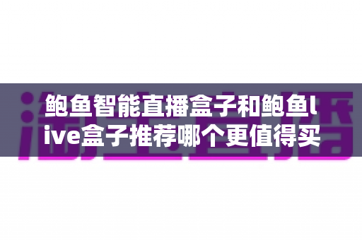 鲍鱼智能直播盒子和鲍鱼live盒子推荐哪个更值得买?一篇看懂差异的实用选购指南 鲍鱼智能直播盒子和鲍鱼live盒子推荐哪个更值得买?一篇看懂差异的实用选购指南