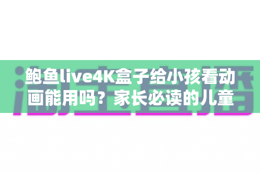 鲍鱼live4K盒子给小孩看动画能用吗？家长必读的儿童观影安全指南与实用测评